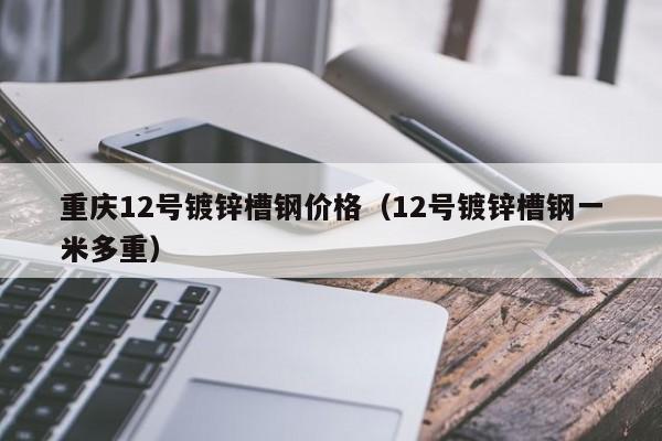 重庆12号镀锌槽钢价格（12号镀锌槽钢一米多重）