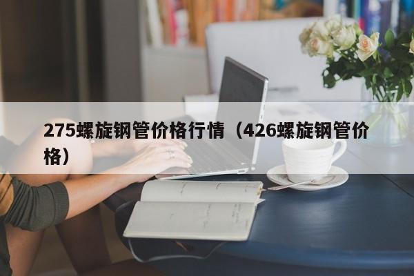 275螺旋钢管价格行情（426螺旋钢管价格）