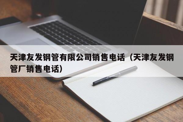 天津友发钢管有限公司销售电话（天津友发钢管厂销售电话）